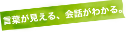 言葉が見える、会話がわかる。